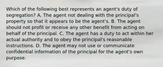 Which of the following best represents an agent's duty of segregation? A. The agent not dealing with the principal's property so that it appears to be the agent's. B. The agent should not profit or receive any other benefit from acting on behalf of the principal. C. The agent has a duty to act within her actual authority and to obey the principal's reasonable instructions. D. The agent may not use or communicate confidential information of the principal for the agent's own purpose.