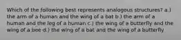 Which of the following best represents analogous structures? a.) the arm of a human and the wing of a bat b.) the arm of a human and the leg of a human c.) the wing of a butterfly and the wing of a bee d.) the wing of a bat and the wing of a butterfly