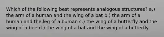 Which of the following best represents analogous structures? a.) the arm of a human and the wing of a bat b.) the arm of a human and the leg of a human c.) the wing of a butterfly and the wing of a bee d.) the wing of a bat and the wing of a butterfly