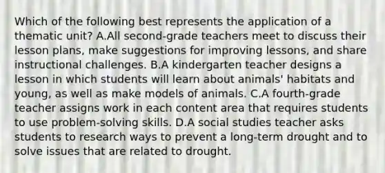 Which of the following best represents the application of a thematic unit? A.All second-grade teachers meet to discuss their lesson plans, make suggestions for improving lessons, and share instructional challenges. B.A kindergarten teacher designs a lesson in which students will learn about animals' habitats and young, as well as make models of animals. C.A fourth-grade teacher assigns work in each content area that requires students to use problem-solving skills. D.A social studies teacher asks students to research ways to prevent a long-term drought and to solve issues that are related to drought.