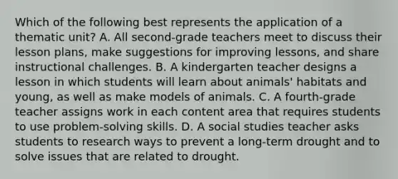 Which of the following best represents the application of a thematic unit? A. All second-grade teachers meet to discuss their lesson plans, make suggestions for improving lessons, and share instructional challenges. B. A kindergarten teacher designs a lesson in which students will learn about animals' habitats and young, as well as make models of animals. C. A fourth-grade teacher assigns work in each content area that requires students to use problem-solving skills. D. A social studies teacher asks students to research ways to prevent a long-term drought and to solve issues that are related to drought.