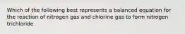 Which of the following best represents a balanced equation for the reaction of nitrogen gas and chlorine gas to form nitrogen trichloride