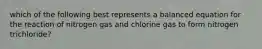 which of the following best represents a balanced equation for the reaction of nitrogen gas and chlorine gas to form nitrogen trichloride?