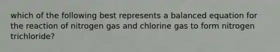 which of the following best represents a balanced equation for the reaction of nitrogen gas and chlorine gas to form nitrogen trichloride?