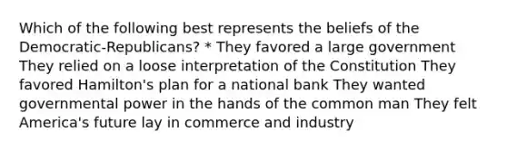 Which of the following best represents the beliefs of the Democratic-Republicans? * They favored a large government They relied on a loose interpretation of the Constitution They favored Hamilton's plan for a national bank They wanted governmental power in the hands of the common man They felt America's future lay in commerce and industry