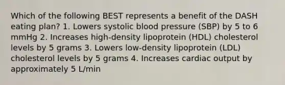 Which of the following BEST represents a benefit of the DASH eating plan? 1. Lowers systolic blood pressure (SBP) by 5 to 6 mmHg 2. Increases high-density lipoprotein (HDL) cholesterol levels by 5 grams 3. Lowers low-density lipoprotein (LDL) cholesterol levels by 5 grams 4. Increases cardiac output by approximately 5 L/min