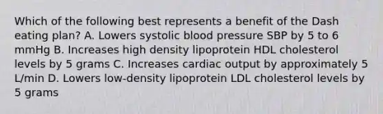 Which of the following best represents a benefit of the Dash eating plan? A. Lowers systolic blood pressure SBP by 5 to 6 mmHg B. Increases high density lipoprotein HDL cholesterol levels by 5 grams C. Increases cardiac output by approximately 5 L/min D. Lowers low-density lipoprotein LDL cholesterol levels by 5 grams