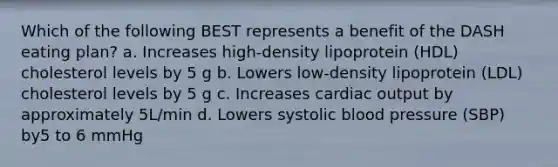 Which of the following BEST represents a benefit of the DASH eating plan? a. Increases high-density lipoprotein (HDL) cholesterol levels by 5 g b. Lowers low-density lipoprotein (LDL) cholesterol levels by 5 g c. Increases cardiac output by approximately 5L/min d. Lowers systolic blood pressure (SBP) by5 to 6 mmHg