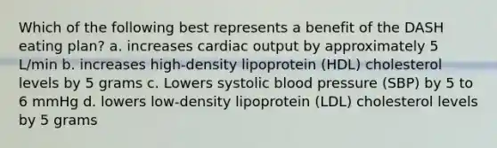 Which of the following best represents a benefit of the DASH eating plan? a. increases cardiac output by approximately 5 L/min b. increases high-density lipoprotein (HDL) cholesterol levels by 5 grams c. Lowers systolic blood pressure (SBP) by 5 to 6 mmHg d. lowers low-density lipoprotein (LDL) cholesterol levels by 5 grams