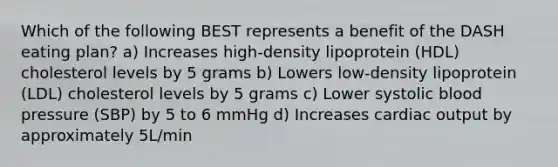 Which of the following BEST represents a benefit of the DASH eating plan? a) Increases high-density lipoprotein (HDL) cholesterol levels by 5 grams b) Lowers low-density lipoprotein (LDL) cholesterol levels by 5 grams c) Lower systolic <a href='https://www.questionai.com/knowledge/kD0HacyPBr-blood-pressure' class='anchor-knowledge'>blood pressure</a> (SBP) by 5 to 6 mmHg d) Increases <a href='https://www.questionai.com/knowledge/kyxUJGvw35-cardiac-output' class='anchor-knowledge'>cardiac output</a> by approximately 5L/min