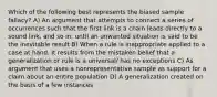 Which of the following best represents the biased sample fallacy? A) An argument that attempts to connect a series of occurrences such that the first link is a chain leads directly to a sound link, and so in, until an unwanted situation is said to be the inevitable result B) When a rule is inappropriate applied to a case at hand. It results from the mistaken belief that a generalization or rule is a universal/ has no exceptions C) As argument that uses a nonrepresentative sample as support for a claim about an entire population D) A generalization created on the basis of a few instances