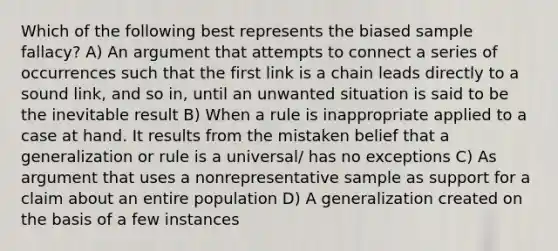 Which of the following best represents the biased sample fallacy? A) An argument that attempts to connect a series of occurrences such that the first link is a chain leads directly to a sound link, and so in, until an unwanted situation is said to be the inevitable result B) When a rule is inappropriate applied to a case at hand. It results from the mistaken belief that a generalization or rule is a universal/ has no exceptions C) As argument that uses a nonrepresentative sample as support for a claim about an entire population D) A generalization created on the basis of a few instances