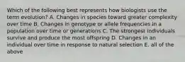 Which of the following best represents how biologists use the term evolution? A. Changes in species toward greater complexity over time B. Changes in genotype or allele frequencies in a population over time or generations C. The strongest individuals survive and produce the most offspring D. Changes in an individual over time in response to natural selection E. all of the above