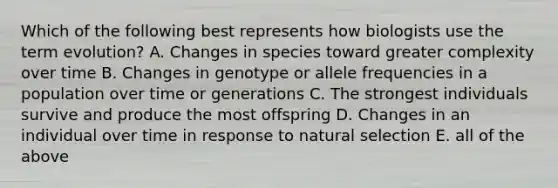 Which of the following best represents how biologists use the term evolution? A. Changes in species toward greater complexity over time B. Changes in genotype or allele frequencies in a population over time or generations C. The strongest individuals survive and produce the most offspring D. Changes in an individual over time in response to natural selection E. all of the above