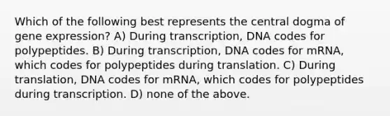 Which of the following best represents the central dogma of gene expression? A) During transcription, DNA codes for polypeptides. B) During transcription, DNA codes for mRNA, which codes for polypeptides during translation. C) During translation, DNA codes for mRNA, which codes for polypeptides during transcription. D) none of the above.