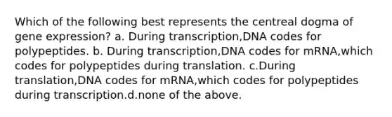 Which of the following best represents the centreal dogma of gene expression? a. During transcription,DNA codes for polypeptides. b. During transcription,DNA codes for mRNA,which codes for polypeptides during translation. c.During translation,DNA codes for mRNA,which codes for polypeptides during transcription.d.none of the above.