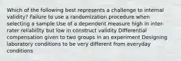 Which of the following best represents a challenge to internal validity? Failure to use a randomization procedure when selecting a sample Use of a dependent measure high in inter-rater reliability but low in construct validity Differential compensation given to two groups in an experiment Designing laboratory conditions to be very different from everyday conditions