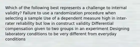 Which of the following best represents a challenge to internal validity? Failure to use a randomization procedure when selecting a sample Use of a dependent measure high in inter-rater reliability but low in construct validity Differential compensation given to two groups in an experiment Designing laboratory conditions to be very different from everyday conditions