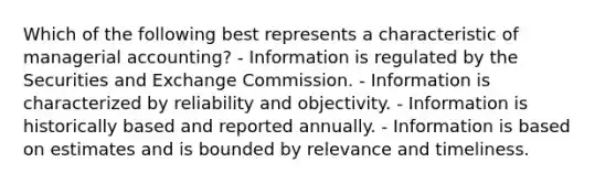 Which of the following best represents a characteristic of managerial accounting? - Information is regulated by the Securities and Exchange Commission. - Information is characterized by reliability and objectivity. - Information is historically based and reported annually. - Information is based on estimates and is bounded by relevance and timeliness.