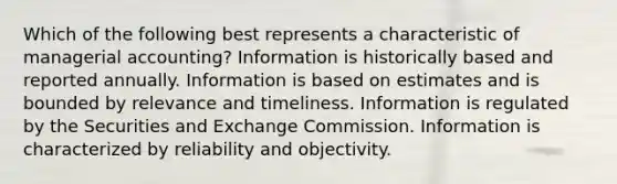 Which of the following best represents a characteristic of managerial accounting? Information is historically based and reported annually. Information is based on estimates and is bounded by relevance and timeliness. Information is regulated by the Securities and Exchange Commission. Information is characterized by reliability and objectivity.