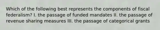 Which of the following best represents the components of fiscal federalism? I. the passage of funded mandates II. the passage of revenue sharing measures III. the passage of categorical grants