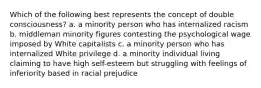 Which of the following best represents the concept of double consciousness? a. a minority person who has internalized racism b. middleman minority figures contesting the psychological wage imposed by White capitalists c. a minority person who has internalized White privilege d. a minority individual living claiming to have high self-esteem but struggling with feelings of inferiority based in racial prejudice