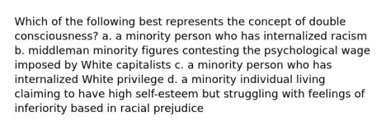 Which of the following best represents the concept of double consciousness? a. a minority person who has internalized racism b. middleman minority figures contesting the psychological wage imposed by White capitalists c. a minority person who has internalized White privilege d. a minority individual living claiming to have high self-esteem but struggling with feelings of inferiority based in racial prejudice