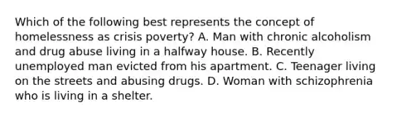 Which of the following best represents the concept of homelessness as crisis poverty? A. Man with chronic alcoholism and drug abuse living in a halfway house. B. Recently unemployed man evicted from his apartment. C. Teenager living on the streets and abusing drugs. D. Woman with schizophrenia who is living in a shelter.