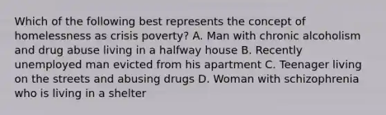 Which of the following best represents the concept of homelessness as crisis poverty? A. Man with chronic alcoholism and drug abuse living in a halfway house B. Recently unemployed man evicted from his apartment C. Teenager living on the streets and abusing drugs D. Woman with schizophrenia who is living in a shelter