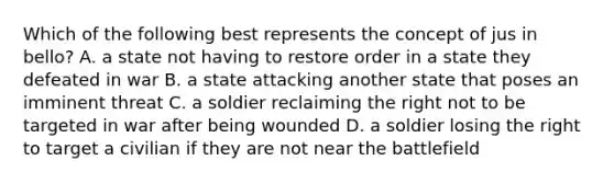 Which of the following best represents the concept of jus in bello? A. a state not having to restore order in a state they defeated in war B. a state attacking another state that poses an imminent threat C. a soldier reclaiming the right not to be targeted in war after being wounded D. a soldier losing the right to target a civilian if they are not near the battlefield