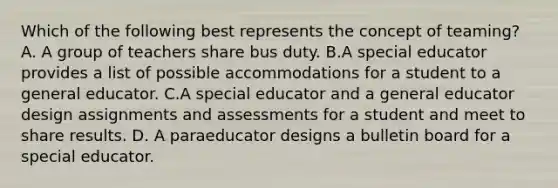 Which of the following best represents the concept of teaming? A. A group of teachers share bus duty. B.A special educator provides a list of possible accommodations for a student to a general educator. C.A special educator and a general educator design assignments and assessments for a student and meet to share results. D. A paraeducator designs a bulletin board for a special educator.