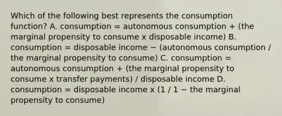 Which of the following best represents the consumption​ function? A. consumption​ = autonomous consumption​ + (the marginal propensity to consume x disposable​ income) B. consumption​ = disposable income − ​(autonomous consumption​ / the marginal propensity to​ consume) C. consumption​ = autonomous consumption​ + (the marginal propensity to consume x transfer​ payments) / disposable income D. consumption​ = disposable income x​ (1 / 1 − the marginal propensity to​ consume)