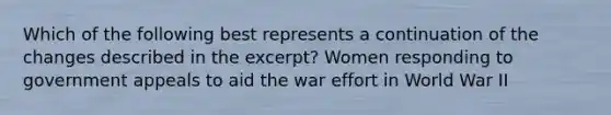 Which of the following best represents a continuation of the changes described in the excerpt? Women responding to government appeals to aid the war effort in World War II