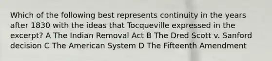 Which of the following best represents continuity in the years after 1830 with the ideas that Tocqueville expressed in the excerpt? A The Indian Removal Act B The Dred Scott v. Sanford decision C The American System D The Fifteenth Amendment