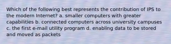 Which of the following best represents the contribution of IPS to the modern Internet? a. smaller computers with greater capabilities b. connected computers across university campuses c. the first e-mail utility program d. enabling data to be stored and moved as packets