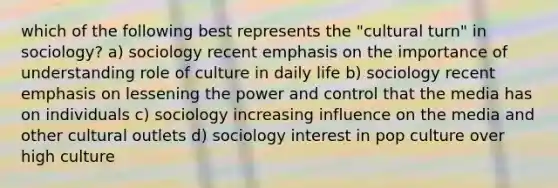 which of the following best represents the "cultural turn" in sociology? a) sociology recent emphasis on the importance of understanding role of culture in daily life b) sociology recent emphasis on lessening the power and control that the media has on individuals c) sociology increasing influence on the media and other cultural outlets d) sociology interest in pop culture over high culture