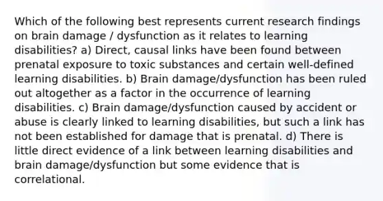 Which of the following best represents current research findings on brain damage / dysfunction as it relates to learning disabilities? a) Direct, causal links have been found between prenatal exposure to toxic substances and certain well-defined learning disabilities. b) Brain damage/dysfunction has been ruled out altogether as a factor in the occurrence of learning disabilities. c) Brain damage/dysfunction caused by accident or abuse is clearly linked to learning disabilities, but such a link has not been established for damage that is prenatal. d) There is little direct evidence of a link between learning disabilities and brain damage/dysfunction but some evidence that is correlational.