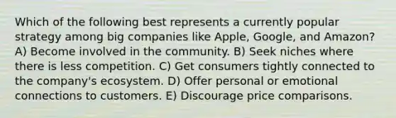 Which of the following best represents a currently popular strategy among big companies like Apple, Google, and Amazon? A) Become involved in the community. B) Seek niches where there is less competition. C) Get consumers tightly connected to the company's ecosystem. D) Offer personal or emotional connections to customers. E) Discourage price comparisons.