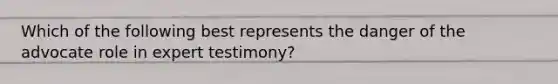 Which of the following best represents the danger of the advocate role in expert testimony?