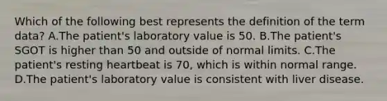 Which of the following best represents the definition of the term data? A.The patient's laboratory value is 50. B.The patient's SGOT is higher than 50 and outside of normal limits. C.The patient's resting heartbeat is 70, which is within normal range. D.The patient's laboratory value is consistent with liver disease.