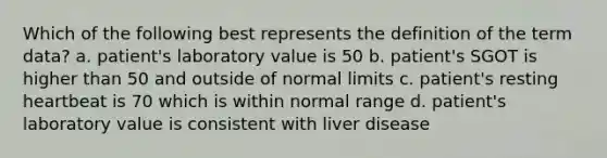 Which of the following best represents the definition of the term data? a. patient's laboratory value is 50 b. patient's SGOT is higher than 50 and outside of normal limits c. patient's resting heartbeat is 70 which is within normal range d. patient's laboratory value is consistent with liver disease