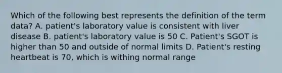 Which of the following best represents the definition of the term data? A. patient's laboratory value is consistent with liver disease B. patient's laboratory value is 50 C. Patient's SGOT is higher than 50 and outside of normal limits D. Patient's resting heartbeat is 70, which is withing normal range