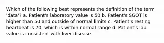 Which of the following best represents the definition of the term 'data'? a. Patient's laboratory value is 50 b. Patient's SGOT is higher than 50 and outside of normal limits c. Patient's resting heartbeat is 70, which is within normal range d. Patient's lab value is consistent with liver disease