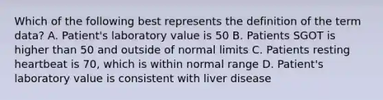 Which of the following best represents the definition of the term data? A. Patient's laboratory value is 50 B. Patients SGOT is higher than 50 and outside of normal limits C. Patients resting heartbeat is 70, which is within normal range D. Patient's laboratory value is consistent with liver disease