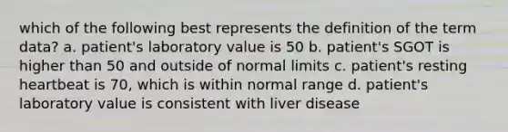 which of the following best represents the definition of the term data? a. patient's laboratory value is 50 b. patient's SGOT is higher than 50 and outside of normal limits c. patient's resting heartbeat is 70, which is within normal range d. patient's laboratory value is consistent with liver disease