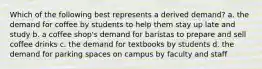 Which of the following best represents a derived demand? a. the demand for coffee by students to help them stay up late and study b. a coffee shop's demand for baristas to prepare and sell coffee drinks c. the demand for textbooks by students d. the demand for parking spaces on campus by faculty and staff