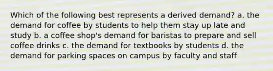 Which of the following best represents a derived demand? a. the demand for coffee by students to help them stay up late and study b. a coffee shop's demand for baristas to prepare and sell coffee drinks c. the demand for textbooks by students d. the demand for parking spaces on campus by faculty and staff