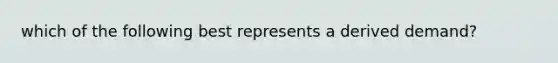 which of the following best represents a derived demand?