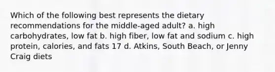 Which of the following best represents the dietary recommendations for the middle-aged adult? a. high carbohydrates, low fat b. high fiber, low fat and sodium c. high protein, calories, and fats 17 d. Atkins, South Beach, or Jenny Craig diets