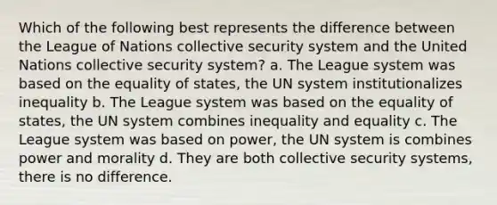 Which of the following best represents the difference between the League of Nations collective security system and the United Nations collective security system? a. The League system was based on the equality of states, the UN system institutionalizes inequality b. The League system was based on the equality of states, the UN system combines inequality and equality c. The League system was based on power, the UN system is combines power and morality d. They are both collective security systems, there is no difference.